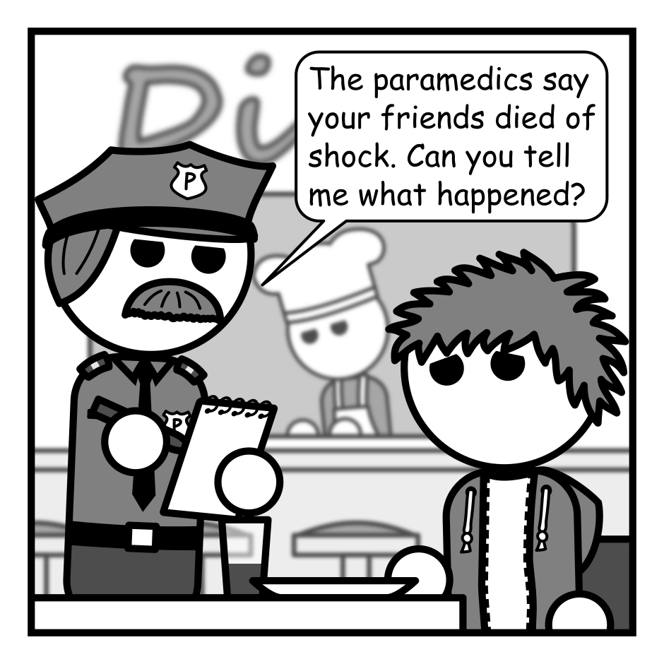 A 4 panel grayscale comic featuring a man with messy hair (Jim) talking to a police officer. He's seated at a booth in a diner and the cop is standing beside the table with a notebook in hand. Jim looks miserable.
Panel 1.
Cop: The paramedics say your friends died of shock. Can you tell me what happened?
Panel 2.
Close up on Jim.
Jim: I don't know. I was just showing them a picture on my phone and they keeled over.
Panel 3.
Cop: Can I see the picture?
Jim: Sure.
Panel 4.
Close up on the the top right corner of the phone's screen which shows Jim only has 2% battery left.
Cop: JESUS CHRIST! AAAAAAAUUUGH!
Jim: What? What's wrong? Oh no, not again!